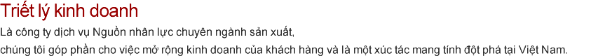 Triết lý kinh doanh Là công ty dịch vụ Nguồn nhân lực chuyên ngành sản xuất,
chúng tôi góp phần cho việc mở rộng kinh doanh của khách hàng và là một xúc tác mang tính đột phá tại Việt Nam.
