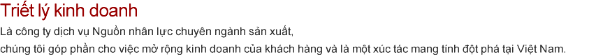Triết lý kinh doanh  Là công ty dịch vụ Nguồn nhân lực chuyên ngành sản xuất,
			chúng tôi góp phần cho việc mở rộng kinh doanh của khách hàng và là một xúc tác mang tính đột phá tại Việt Nam.
